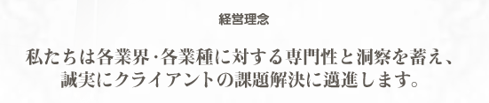 経営理念　私たちは各業界・各業種に対する専門性と洞察を蓄え、誠実にクライアントの課題解決に邁進します。